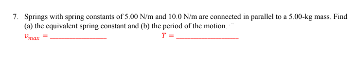 7. Springs with spring constants of 5.00 N/m and 10.0 N/m are connected in parallel to a 5.00-kg mass. Find
(a) the equivalent spring constant and (b) the period of the motion.
T =
Vmax