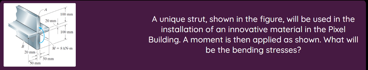 20 mm-
50 mm.
A
20 mm
ונות 100
50 mm
100 mm
M = 8 kN.m
A unique strut, shown in the figure, will be used in the
installation of an innovative material in the Pixel
Building. A moment is then applied as shown. What will
be the bending stresses?