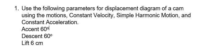 1. Use the following parameters for displacement diagram of a cam
using the motions, Constant Velocity, Simple Harmonic Motion, and
Constant Acceleration.
Accent 60%
Descent 60⁰
Lift 6 cm