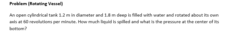 Problem (Rotating Vessel)
An open cylindrical tank 1.2 m in diameter and 1.8 m deep is filled with water and rotated about its own
axis at 60 revolutions per minute. How much liquid is spilled and what is the pressure at the center of its
bottom?