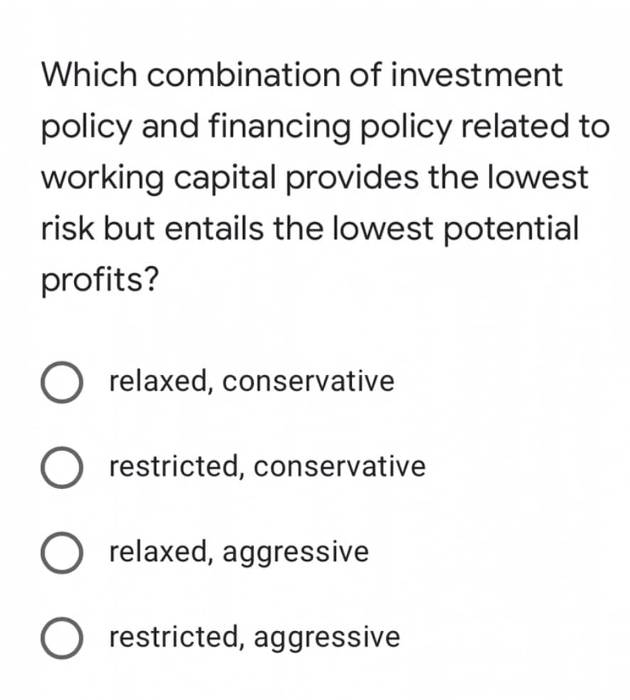 Which combination of investment
policy and financing policy related to
working capital provides the lowest
risk but entails the lowest potential
profits?
relaxed, conservative
restricted, conservative
relaxed, aggressive
restricted, aggressive
