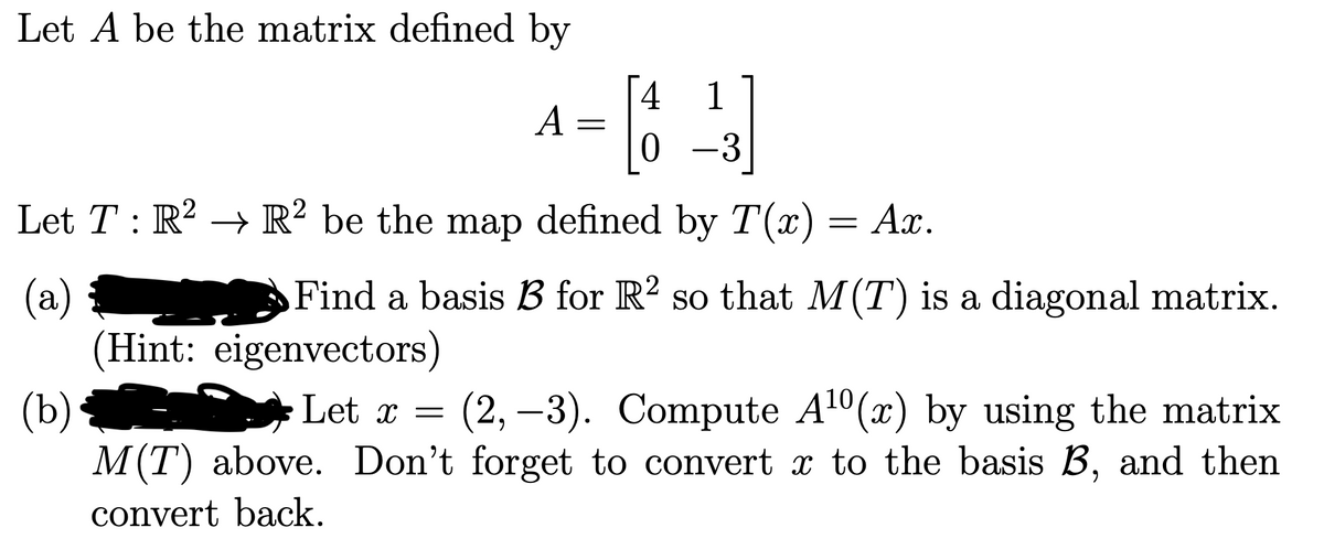 Let A be the matrix defined by
[4 1
A =
0 -3
Let T: R? → R² be the map defined by T(x)
Ах.
(a)
(Hint: eigenvectors)
(b)
M(T) above. Don't forget to convert x to the basis B, and then
Find a basis B for R? so that M(T) is a diagonal matrix.
Let x =
(2, –3). Compute A1°(x) by using the matrix
convert back.
