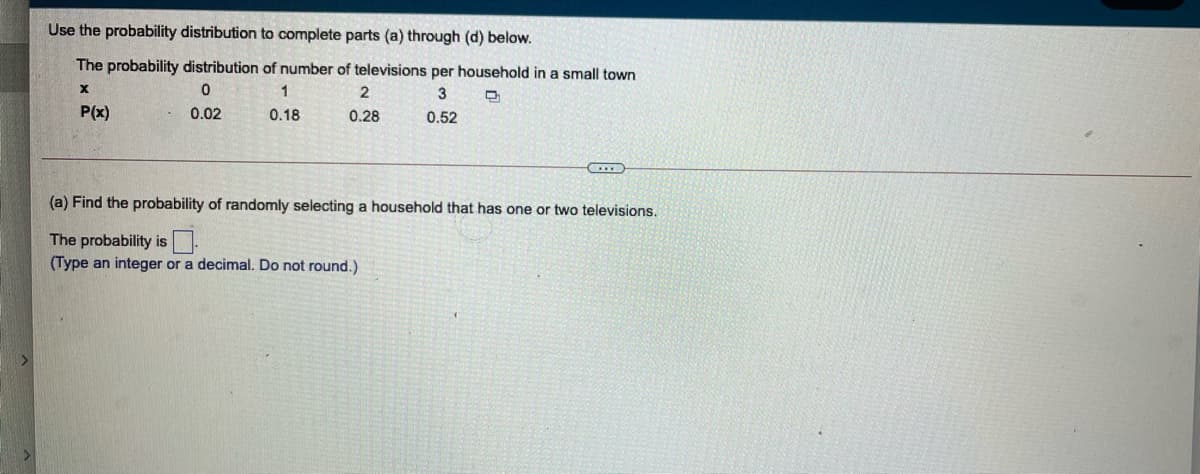 Use the probability distribution to complete parts (a) through (d) below.
The probability distribution of number of televisions per household in a small town
1
3
P(x)
0.02
0.18
0.28
0.52
(a) Find the probability of randomly selecting a household that has one or two televisions.
The probability is.
(Type an integer or a decimal. Do not round.)
