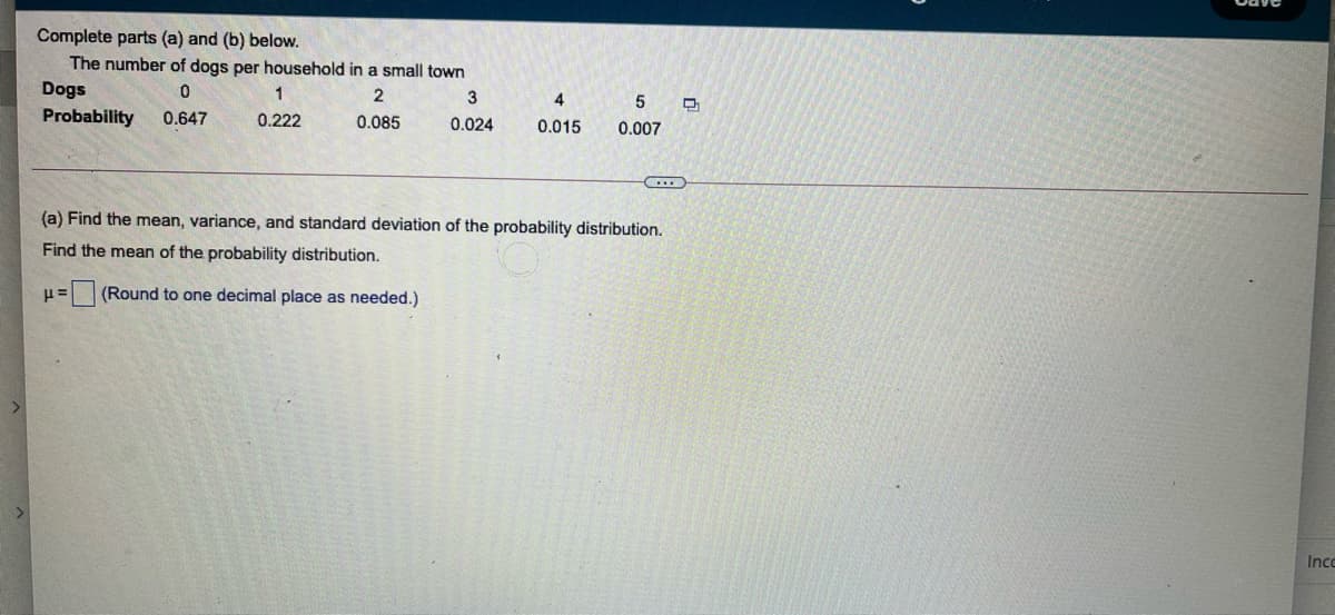 Complete parts (a) and (b) below.
The number of dogs per household in a small town
Dogs
1
3
Probability
0.647
0.222
0.085
0.024
0.015
0.007
(a) Find the mean, variance, and standard deviation of the probability distribution.
Find the mean of the probability distribution.
(Round to one decimal place as needed.)
Inco
