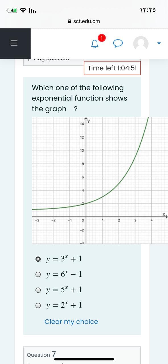 全Iu
A sct.edu.om
Time left 1:04:51
Which one of the following
exponential function shows
the graph ?
14
12
10
-3
-2
-1
2.
3
-2
O y = 3* + 1
O y = 6* – 1
O y = 5* + 1
O y = 2* + 1
Clear my choice
Question /
II
