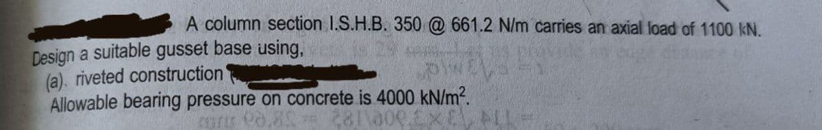 A column section 1.S.H.B. 350 @ 661.2 N/m carries an axial load of 1100 kN.
Design a suitable gusset base using,
(a). riveted construction
Allowable bearing pressure on concrete is 4000 kN/m?.
281\000E
