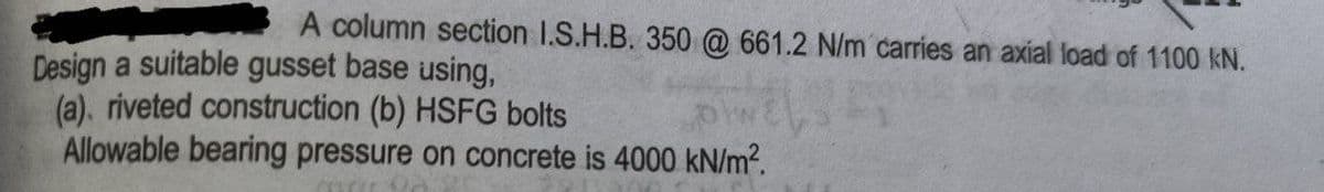 A column section I.S.H.B. 350 @ 661.2 N/m carries an axial load of 1100 kN.
Design a suitable gusset base using,
(a). riveted construction (b) HSFG bolts
Allowable bearing pressure on concrete is 4000 kN/m?.
