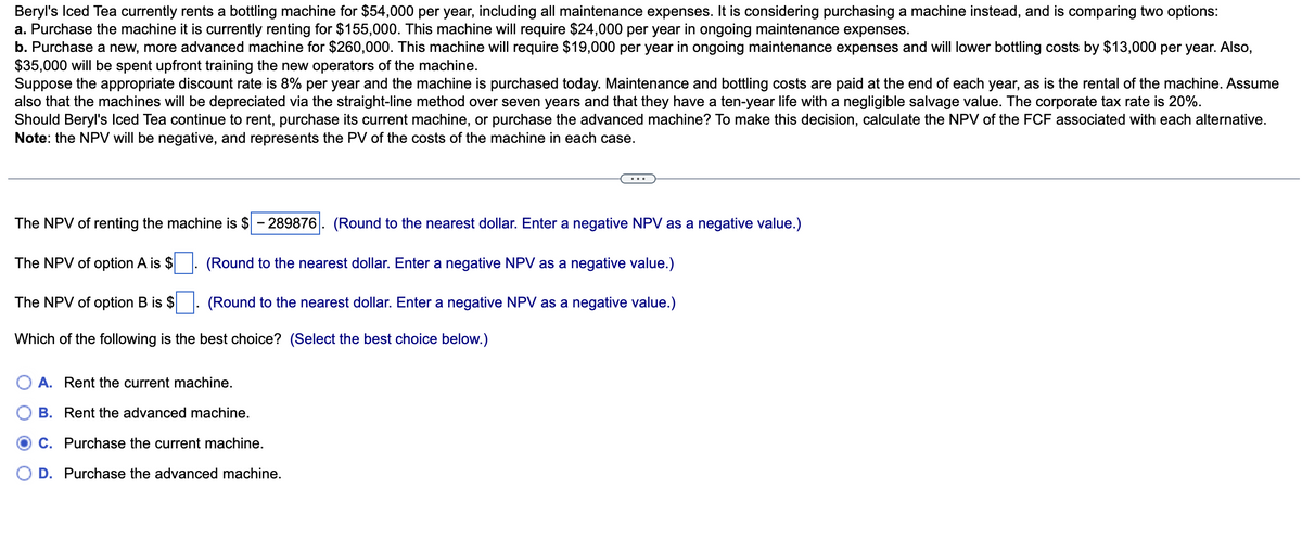 Beryl's Iced Tea currently rents a bottling machine for $54,000 per year, including all maintenance expenses. It is considering purchasing a machine instead, and is comparing two options:
a. Purchase the machine it is currently renting for $155,000. This machine will require $24,000 per year in ongoing maintenance expenses.
b. Purchase a new, more advanced machine for $260,000. This machine will require $19,000 per year in ongoing maintenance expenses and will lower bottling costs by $13,000 per year. Also,
$35,000 will be spent upfront training the new operators of the machine.
Suppose the appropriate discount rate is 8% per year and the machine is purchased today. Maintenance and bottling costs are paid at the end of each year, as is the rental of the machine. Assume
also that the machines will be depreciated via the straight-line method over seven years and that they have a ten-year life with a negligible salvage value. The corporate tax rate is 20%.
Should Beryl's Iced Tea continue to rent, purchase its current machine, or purchase the advanced machine? To make this decision, calculate the NPV of the FCF associated with each alternative.
Note: the NPV will be negative, and represents the PV of the costs of the machine in each case.
The NPV of renting the machine is $ - 289876 (Round to the nearest dollar. Enter a negative NPV as a negative value.)
(Round to the nearest dollar. Enter a negative NPV as a negative value.)
The NPV of option A is $
The NPV of option B is $
(Round to the nearest dollar. Enter a negative NPV as a negative value.)
Which of the following is the best choice? (Select the best choice below.)
A. Rent the current machine.
B. Rent the advanced machine.
C. Purchase the current machine.
D. Purchase the advanced machine.
▪