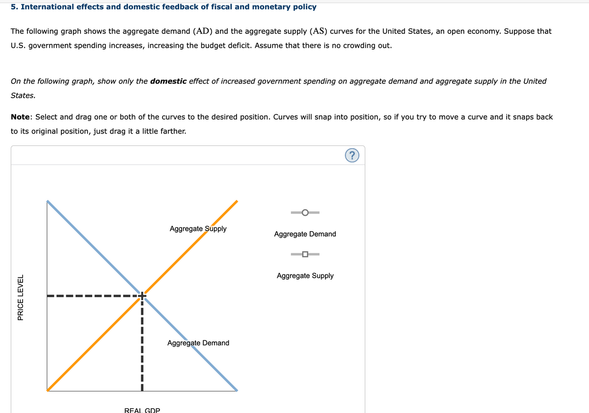 5. International effects and domestic feedback of fiscal and monetary policy
The following graph shows the aggregate demand (AD) and the aggregate supply (AS) curves for the United States, an open economy. Suppose that
U.S. government spending increases, increasing the budget deficit. Assume that there is no crowding out.
On the following graph, show only the domestic effect of increased government spending on aggregate demand and aggregate supply in the United
States.
Note: Select and drag one or both of the curves to the desired position. Curves will snap into position, so if you try to move a curve and it snaps back
to its original position, just drag it a little farther.
PRICE LEVEL
REAL GDP
Aggregate Supply
Aggregate Demand
Aggregate Demand
Aggregate Supply
?