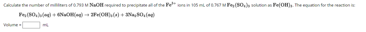 Calculate the number of milliliters of 0.793 M NaOH required to precipitate all of the Fe³+ ions in 105 mL of 0.767 M Fe2(SO4)3 solution as Fe(OH)3. The equation for the reaction is:
Fe2(SO4)3(aq) + 6NaOH(aq) → 2Fe(OH)3 (s) + 3Na2SO4 (aq)
Volume =
mL