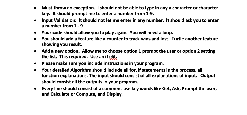 Must throw an exception. I should not be able to type in any a character or character
key. It should prompt me to enter a number from 1-9.
• Input Validation: It should not let me enter in any number. It should ask you to enter
a number from 1-9
• Your code should allow you to play again. You will need a loop.
• You should add a feature like a counter to track wins and lost. Turtle another feature
showing you result.
Add a new option. Allow me to choose option 1 prompt the user or option 2 setting
the list. This required. Use an if elif:
• Please make sure you include instructions in your program.
• Your detailed Algorithm should include all for, if statements in the process, all
function explanations. The input should consist of all explanations of input. Output
should consist all the outputs in your program.
• Every line should consist of a comment use key words like Get, Ask, Prompt the user,
and Calculate or Compute, and Display.
