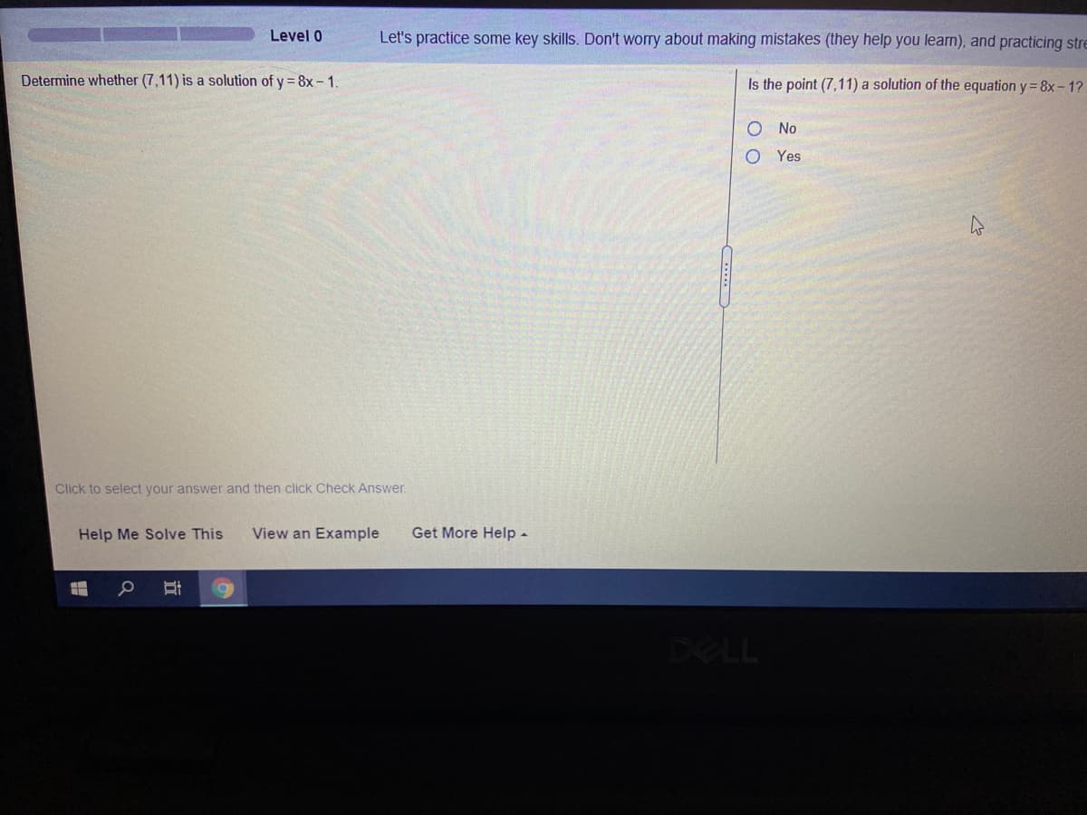 Level 0
Let's practice some key skills. Don't worry about making mistakes (they help you learn), and practicing stre
Determine whether (7,11) is a solution of y = 8x – 1
Is the point (7,11) a solution of the equation y= 8x- 1?
No
O Yes
Click to select your answer and then click Check Answer.
Help Me Solve This
View an Example
Get More Help -
DELL
