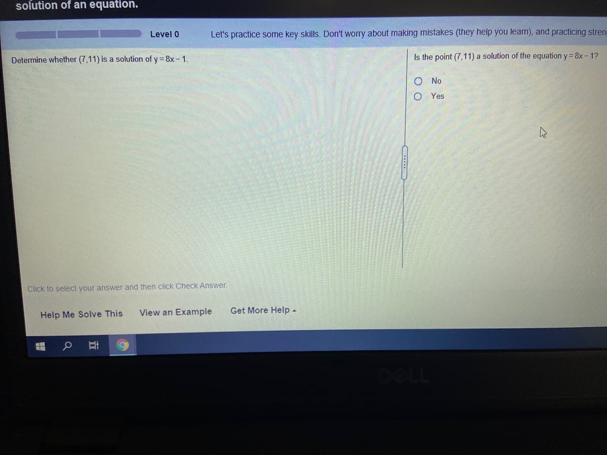 solution of an equation.
Level 0
Let's practice some key skills. Don't worry about making mistakes (they help you learn), and practicing streng
Determine whether (7,11) is a solution of y = 8x - 1.
Is the point (7,11) a solution of the equation y= 8x- 1?
No
Yes
Click to select your answer and then click Check Answer.
View an Example
Get More Help -
Help Me Solve This
DELL
