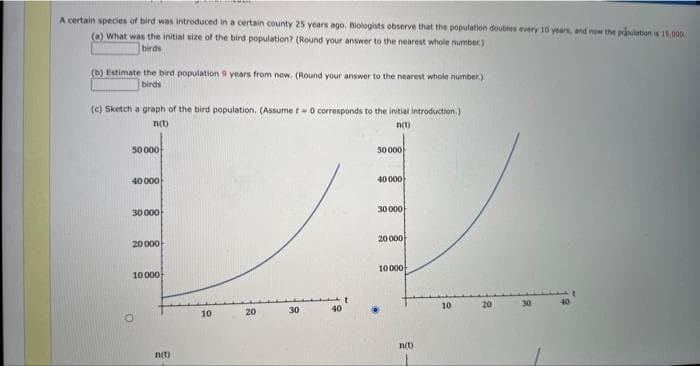 A certain species of bird was introduced in a certain county 25 years ago. Biologists observe that the population doubles every 10 years, and now the population is 15,000
(a) What was the initial size of the bird population? (Round your answer to the nearest whole number.)
birds
(b) Estimate the bird population 9 years from now. (Round your answer to the nearest whole number.)
birds
(c) Sketch a graph of the bird population. (Assume t - 0 corresponds to the initial introduction.)
n(t)
n(t)
50 000
40 000
30 000
20 000
10000
O
n(t)
10
20
30
50000
40 000
30 000
20 000
10000
n(t)
10
20
30