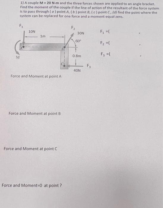 M
1) A couple M = 20 N-m and the three forces shown are applied to an angle bracket.
Find the moment of the couple if the line of action of the resultant of the force system
is to pass through (a) point A, (b) point B, (c) point C, (d) find the point where the
system can be replaced for one force and a moment equal zero.
F₁
10N
1m
Force and Moment at point A
Force and Moment at point B
Force and Moment at point C
Force and Moment=0 at point?
F₂
30N
60°
0.8m
40N
F3
F₁ = (
F₂ = (
F3 = (