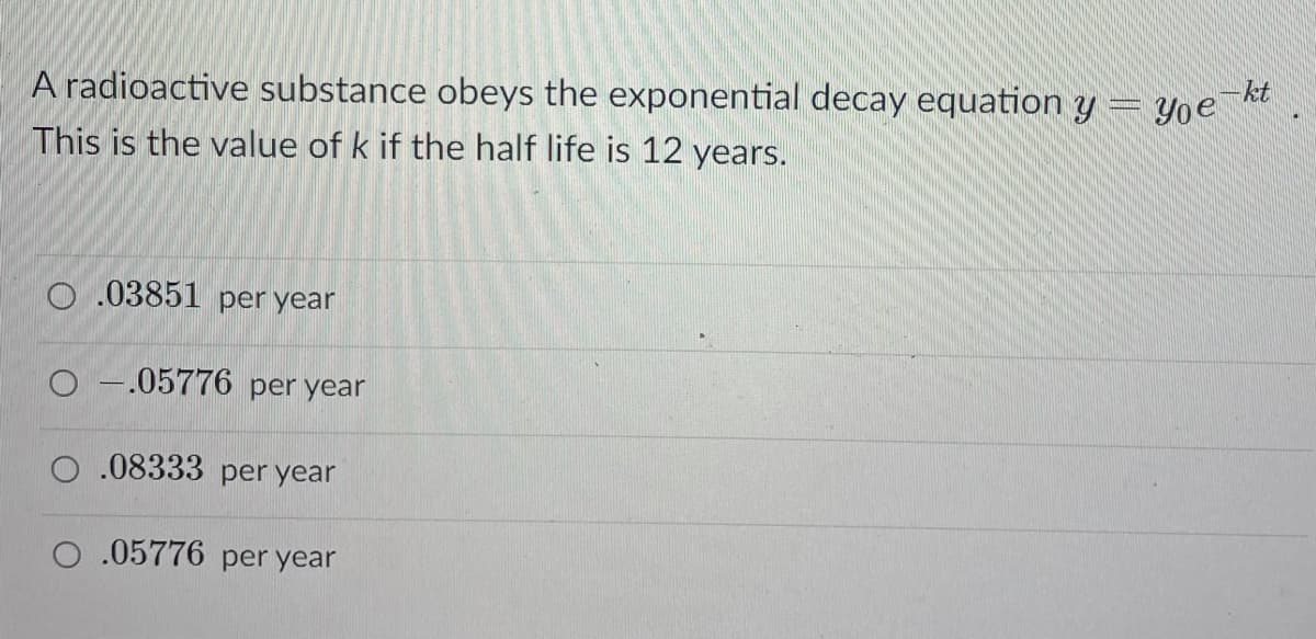 kt
A radioactive substance obeys the exponential decay equation y = Y0 R
This is the value of k if the half life is 12 years.
O .03851 per year
O -.05776 per year
O .08333 per year
O .05776 per year
