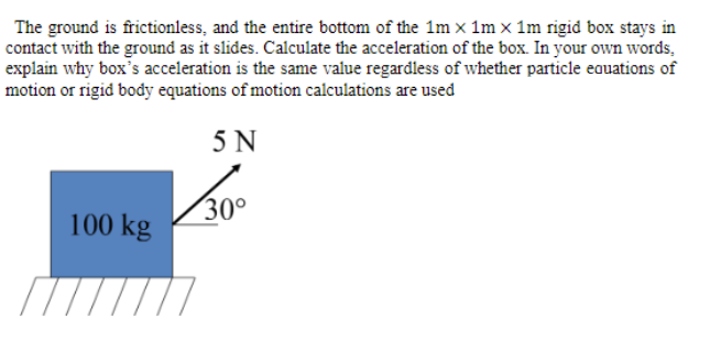 The ground is frictionless, and the entire bottom of the 1m x 1m x 1m rigid box stays in
contact with the ground as it slides. Calculate the acceleration of the box. In your own words,
explain why box's acceleration is the same value regardless of whether particle eauations of
motion or rigid body equations of motion calculations are used
5 N
30°
100 kg
