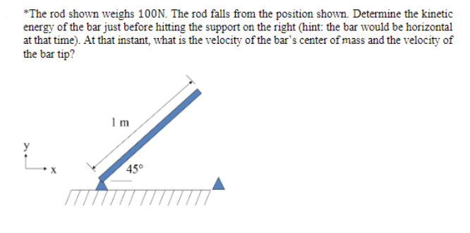 *The rod shown weighs 100N. The rod falls from the position shown. Determine the kinetic
energy of the bar just before hitting the support on the right (hint: the bar would be horizontal
at that time). At that instant, what is the velocity of the bar's center of mass and the velocity of
the bar tip?
1.
y
45°
