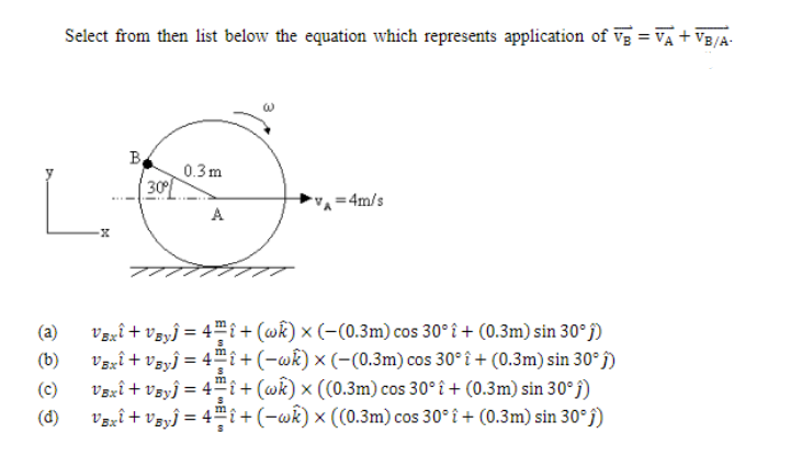 Select from then list below the equation which represents application of vg = VA + VB/A-
B.
0.3m
30
=4m/s
A
Vzzî + vzyĵ = 4™i+(@k) × (-(0.3m) cos 30° î + (0.3m) sin 30°j)
Vzrî + vzyĵ = 4™î+(-wk) x (-(0.3m) cos 30° î + (0.3m) sin 30° j)
V3xî + Vɛyĵ = 4™î+(@k) × ((0.3m) cos 30° î + (0.3m) sin 30° j)
Vaxî+ Vsyĵ = 4™î +(-wk) × ((0.3m) cos 30° î + (0.3m) sin 30°f)
(a)
(b)
(c)
(d)
