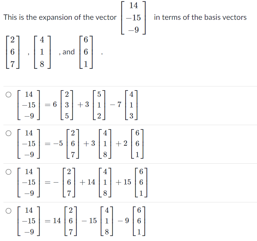 14
This is the expansion of the vector
-15
in terms of the basis vectors
-9
2.
4
9.
6
1
and
7
8
1
14
4
-15
6 3 +3| 1
- 7 | 1
-
-9
3
14
2
4
-15
= -5 | 6
+ 3
1
+ 2 | 6
-9
7
8
1
14
2
4
6
-15
6 + 14
1
+ 15 | 6
-9
7
8
1
14
2
4
6.
-15
14 | 6
15
1
- 9 6
-
-9
7
8
1
