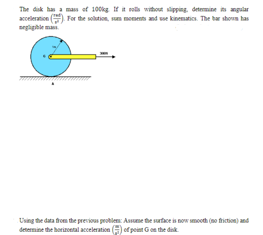 The disk has a mass of 100kg. If it rolls without slipping, determine its angular
acceleration (). For the solution, sum moments and use kinematics. The bar shown has
rad
negligible mass.
300N
Using the data from the previous problem: Assume the surface is now smooth (no friction) and
determine the horizontal acceleration (=) of point G on the disk.
