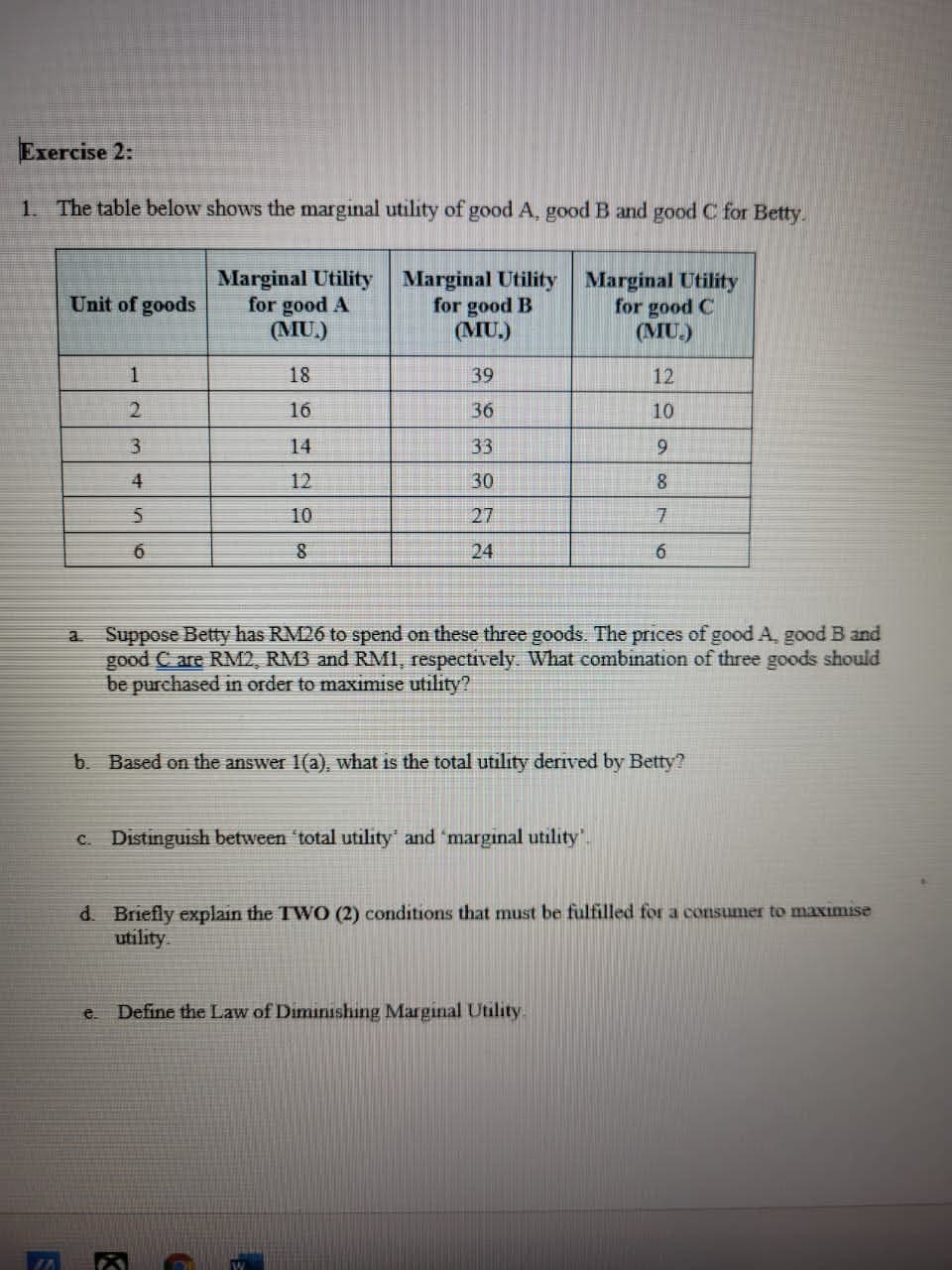 Exercise 2:
1. The table below shows the marginal utility of good A, good B and good C for Betty.
Marginal Utility
for good A
(MU.)
Marginal Utility
for good B
(MU.)
Marginal Utility
for good C
(MU.)
Unit of goods
1
18
39
12
2.
16
36
10
14
33
4
12
30
10
27
6
24
Suppose Betty has RM26 to spend on these three goods. The prices of good A, good B and
good C are RM2, RM3 and RMI, respectively. What combination of three goods should
be purchased in order to maximise utility?
a.
b. Based on the answer 1(a), what is the total utility derived by Betty?
C. Distinguish between "total utility' and 'marginal utility.
d. Briefly explain the TWO (2) conditions that must be fulfilled for a consumer to maximise
utility.
e.
Define the Law of Diminishing Marginal Utility

