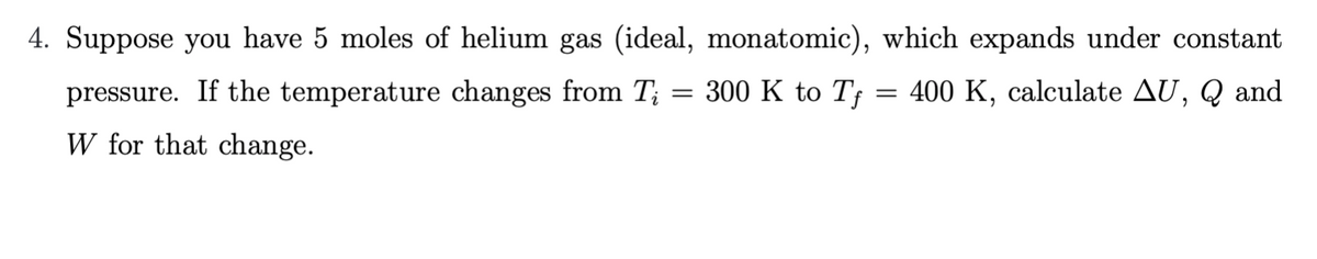 4. Suppose you have 5 moles of helium gas (ideal, monatomic), which expands under constant
pressure. If the temperature changes from T;
300 K to Tf
400 K, calculate AU, Q and
W for that change.
