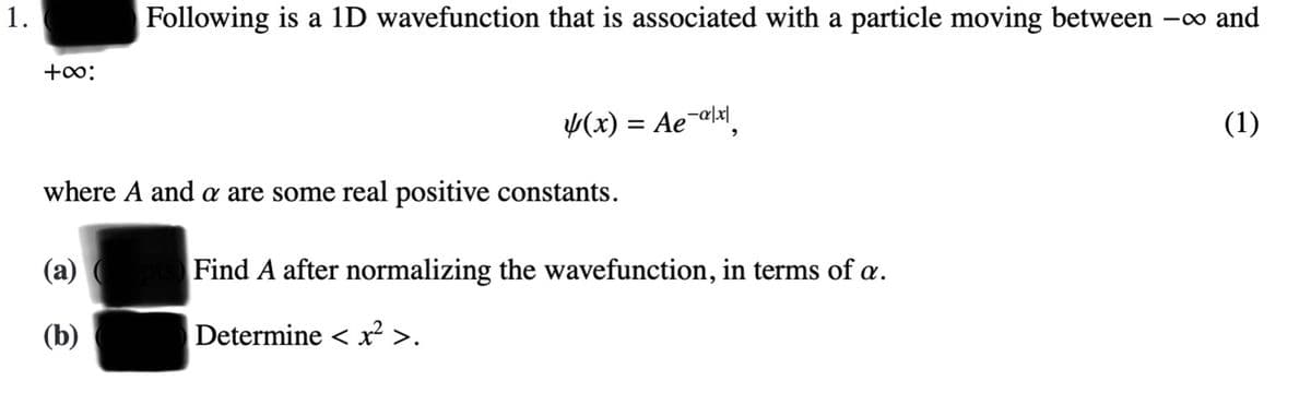 1.
Following is a 1D wavefunction that is associated with a particle moving between -o and
+0:
Y(x) = Ae¯alx\
(1)
where A and a are some real positive constants.
Find A after normalizing the wavefunction, in terms of æ.
(b)
Determine < x² >.
