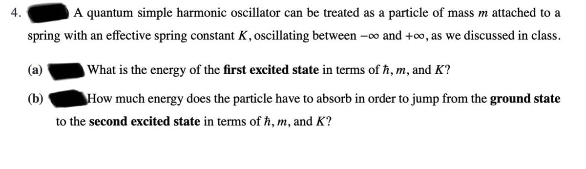 4.
A quantum simple harmonic oscillator can be treated as a particle of mass m attached to a
spring with an effective spring constant K, oscillating between -∞ and +∞, as we discussed in class.
(a)
What is the energy of the first excited state in terms of ħ, m, and K?
(b)
How much energy does the particle have to absorb in order to jump from the ground state
to the second excited state in terms of ħ, m, and K?
