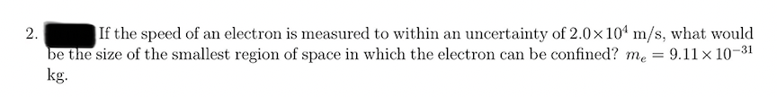 If the speed of an electron is measured to within an uncertainty of 2.0x104 m/s, what would
be the size of the smallest region of space in which the electron can be confined? me = 9.11 x 10-31
kg.
2.
