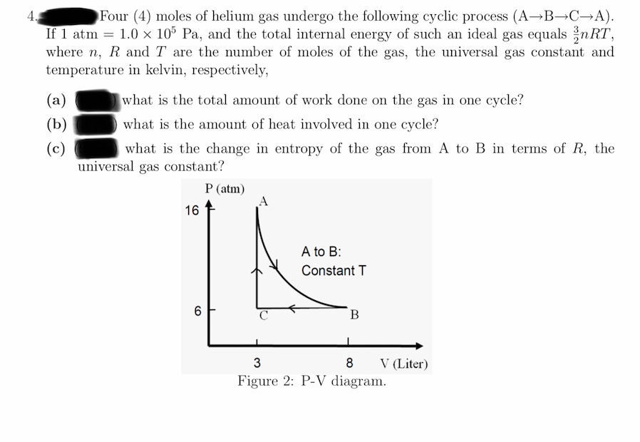 Four (4) moles of helium gas undergo the following cyclic process (A¬B¬C→A).
If 1 atm = 1.0 × 10% Pa, and the total internal energy of such an ideal gas equals nRT,
where n, R and T are the number of moles of the gas, the universal gas constant and
temperature in kelvin, respectively,
(a)
what is the total amount of work done on the gas in one cycle?
(b)
what is the amount of heat involved in one cycle?
(c)
universal gas constant?
what is the change in entropy of the gas from A to B in terms of R, the
P (atm)
16
A to B:
Constant T
C
B
V (Liter)
Figure 2: P-V diagram.
3
CO
