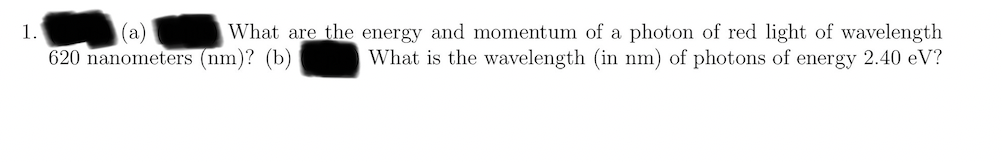 (a)
620 nanometers (nm)? (b)
What are the energy and momentum of a photon of red light of wavelength
What is the wavelength (in nm) of photons of energy 2.40 eV?
1.
