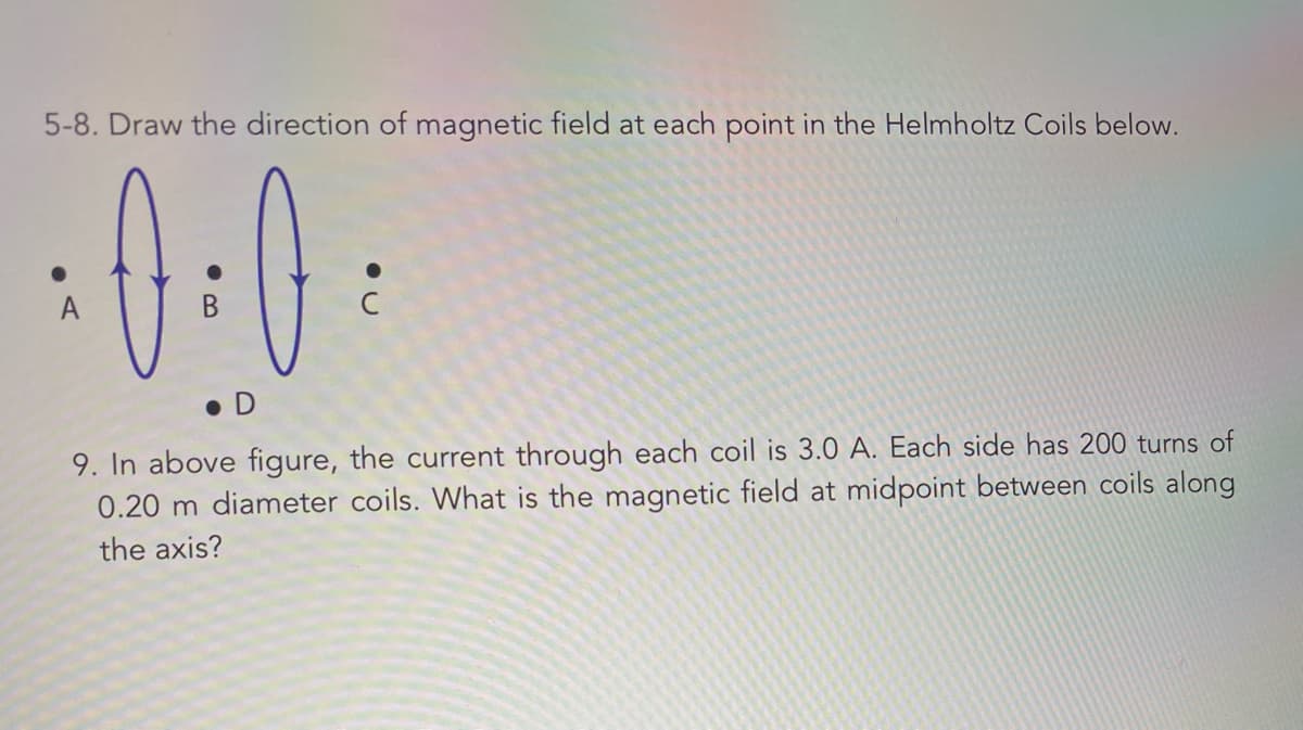 5-8. Draw the direction of magnetic field at each point in the Helmholtz Coils below.
0-0
A
D
9. In above figure, the current through each coil is 3.0 A. Each side has 200 turns of
0.20 m diameter coils. What is the magnetic field at midpoint between coils along
the axis?
