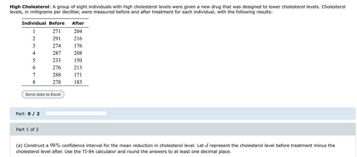 High Cholesterol: A group of eight individuals with high cholesterol levels were given a new drug that was designed to lower cholesterol levels. Cholesterol
levels, in milligrams per deciliter, were measured before and after treatment for each individual, with the following results:
Individual Before
After
1
271
204
2
291
216
3
274
176
4
287
208
5
233
150
6
276
213
7
288
171
8
278
183
Send data to Excel
Part: 0 / 2
Part 1 of 2
(a) Construct a 98% confidence interval for the mean reduction in cholesterol level. Let d represent the cholesterol level before treatment minus the
cholesterol level after. Use the TI-84 calculator and round the answers to at least one decimal place.