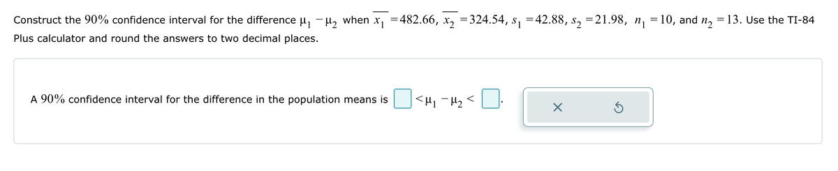 1
1
Construct the 90% confidence interval for the differencе μ₁ -μ₂ when x₁ =482.66, x2 =324.54, s₁ =42.88, s₁ =21.98, n₁ = 10, and n₂ = 13. Use the TI-84
Plus calculator and round the answers to two decimal places.
A 90% confidence interval for the difference in the population means is ☐
<
×
5