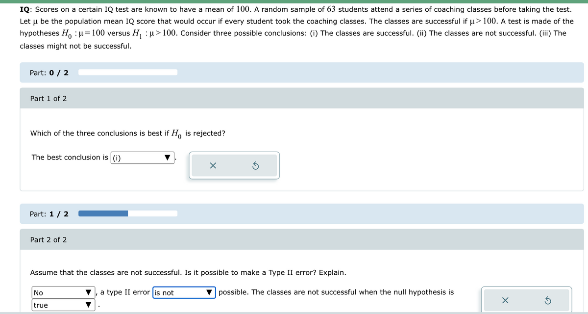 IQ: Scores on a certain IQ test are known to have a mean of 100. A random sample of 63 students attend a series of coaching classes before taking the test.
Let μ be the population mean IQ score that would occur if every student took the coaching classes. The classes are successful if μ> 100. A test is made of the
hypotheses Hoμ= 100 versus H₁ μ> 100. Consider three possible conclusions: (i) The classes are successful. (ii) The classes are not successful. (iii) The
classes might not be successful.
Part: 0 / 2
Part 1 of 2
Which of the three conclusions is best if Ho is rejected?
The best conclusion is (i)
Part: 1/2
Part 2 of 2
☑
Assume that the classes are not successful. Is it possible to make a Type II error? Explain.
No
true
a type II error is not
possible. The classes are not successful when the null hypothesis is
☑