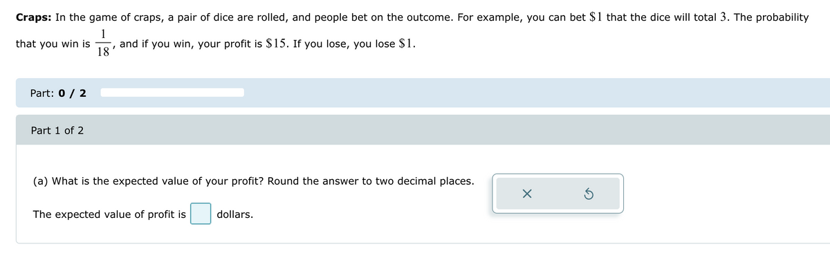 Craps: In the game of craps, a pair of dice are rolled, and people bet on the outcome. For example, you can bet $1 that the dice will total 3. The probability
1
that you win is and if you win, your profit is $15. If you lose, you lose $1.
18
Part: 0 / 2
Part 1 of 2
(a) What is the expected value of your profit? Round the answer to two decimal places.
The expected value of profit is
dollars.
☑
ك