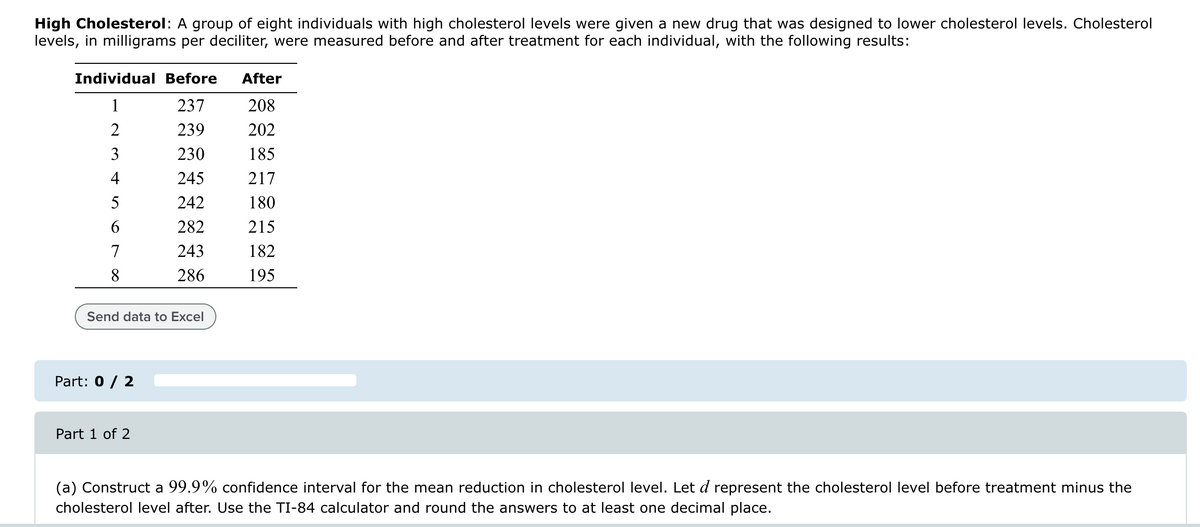 High Cholesterol: A group of eight individuals with high cholesterol levels were given a new drug that was designed to lower cholesterol levels. Cholesterol
levels, in milligrams per deciliter, were measured before and after treatment for each individual, with the following results:
Individual Before
After
1
237
208
2
239
202
3
230
185
4
245
217
5
242
180
6
282
215
7
243
182
8
286
195
Send data to Excel
Part: 0 / 2
Part 1 of 2
(a) Construct a 99.9% confidence interval for the mean reduction in cholesterol level. Let d represent the cholesterol level before treatment minus the
cholesterol level after. Use the TI-84 calculator and round the answers to at least one decimal place.