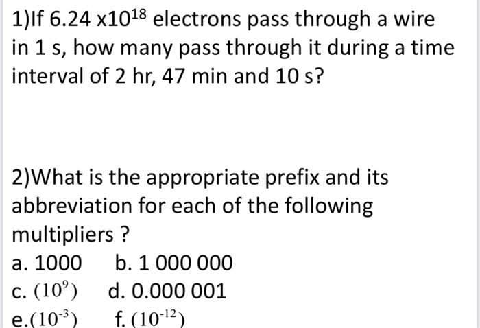 1)lf 6.24 x1018 electrons pass through a wire
in 1 s, how many pass through it during a time
interval of 2 hr, 47 min and 10 s?
2)What is the appropriate prefix and its
abbreviation for each of the following
multipliers ?
а. 1000
b. 1 000 000
с. (10°)
e.(103)
d. 0.000 001
f. (10-12)
