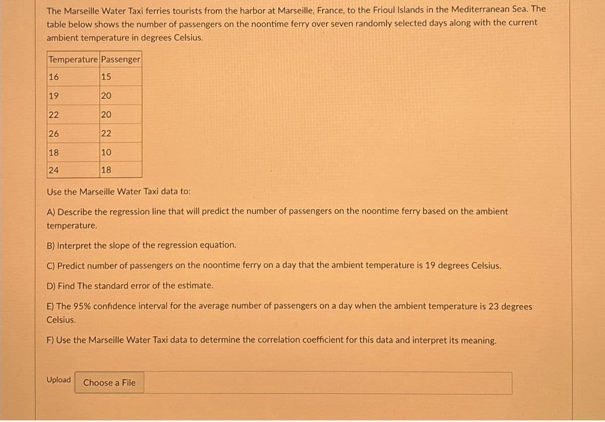The Marseille Water Taxi ferries tourists from the harbor at Marseille, France, to the Frioul Islands in the Mediterranean Sea. The
table below shows the number of passengers on the noontime ferry over seven randomly selected days along with the current
ambient temperature in degrees Celsius.
Temperature Passenger
16
19
22
26
18
24
15
20
8888
20
22
10
18
Use the Marseille Water Taxi data to:
A) Describe the regression line that will predict the number of passengers on the noontime ferry based on the ambient
temperature.
B) Interpret the slope of the regression equation.
C) Predict number of passengers on the noontime ferry on a day that the ambient temperature is 19 degrees Celsius.
D) Find The standard error of the estimate.
E) The 95% confidence interval for the average number of passengers on a day when the ambient temperature is 23 degrees
Celsius.
F) Use the Marseille Water Taxi data to determine the correlation coefficient for this data and interpret its meaning.
Upload Choose a File