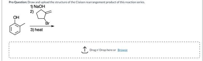 Pro Question: Draw and upload the structure of the Claisen rearrangement product of this reaction series.
1) NaOH
2)
OH
&
3) heat
Br
Drag n' Drop here or Browse