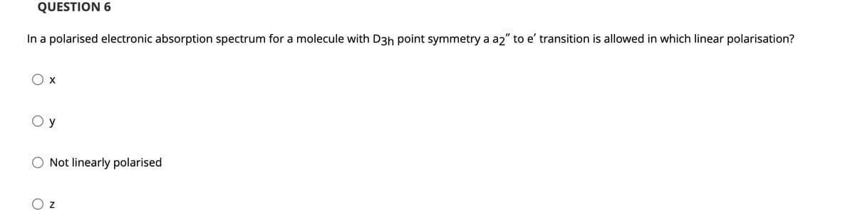 QUESTION 6
In a polarised electronic absorption spectrum for a molecule with D3h point symmetry a a2" to e' transition is allowed in which linear polarisation?
X
y
Not linearly polarised
Z