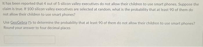 It has been reported that 4 out of 5 silicon valley executives do not allow their children to use smart phones. Suppose the
claim is true. If 100 silicon valley executives are selected at random, what is the probability that at least 90 of them do
not allow their children to use smart phones?
Use GeoGebrato determine the probability that at least 90 of them do not allow their children to use smart phones?
Round your answer to four decimal places