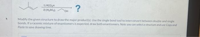 1) RCO,H
2) [H₂SO,J.
?
Modify the given structure to draw the major product(s). Use the single bond tool to interconvert between double and single
bonds. If a racemic mixture of enantiomers is expected, draw both enantiomers. Note: you can select a structure and use Copy and
Paste to save drawing time.
OH