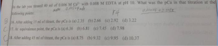 bn the lab vou titrated 40 ml of 0.006 M Ca with 0.008 M EDTA at pH 10. What was the pCa in that titration at the
following points
r4
B 16. After adding 1I5 ml of titrant, the pCa is (a) 2.35 (b) 2.66 (c) 2.92 (d) 3.22
C17. At equivalence point, the pCa is (a) 6.36 (b) 6.81 (c) 7.45 (d) 7.98
C18. Alter adding 45 ml of titrant, the pCa is (a) 8.75 (b) 9.32 (c) 9.95 (d) 10.37
