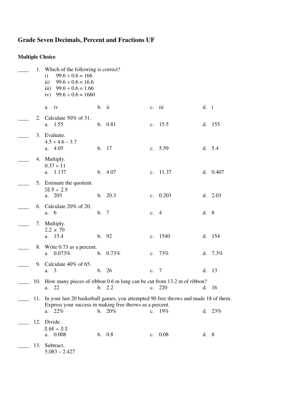 Grade Seven Decimals, Percent and Fractions UF
Multiple Choice
1. Which of the following is correct?
i) 99.6 0.6 166
ii) 99.6 0.6 = 16.6
iii) 99.6
0.6 = 1.66
iv) 99.6 0.6 = 1660
a. iv
2. Calculate 50% of 31.
a. 1.55
3. Evaluate.
4.5 x 4.6 3.7
a.
4.05
4. Multiply.
0.37 x 11
a. 1.137
5. Estimate the quotient.
58.9+ 2.9
a. 203
6. Calculate 20% of 20.
a. 6
7. Multiply.
2.2 x 70
a. 15.4
9. Calculate 40% of 65.
a. 3
b. ii
12. Divide.
b. 0.81
0.64 + 0.8
a. 0.008
b. 17
13. Subtract.
5.083-2.427
b. 4.07
8. Write 0.73 as a percent.
a. 0.073%
b. 20.3
b. 7
b. 92
b. 0.73%
c. iii
C.
b. 0.8
c. 5.59
C.
C.
15.5
C.
11.37
0.203
C. 4
1540
c. 73%
d. i
d. 155
c. 0.08
d. 5.4
d. 0.407
b. 26
c. 7
10. How many pieces of ribbon 0.6 m long can be cut from 13.2 m of ribbon?
a. 22
b. 2.2
c. 220
d. 16
d. 2.03
d. 8
11. In your last 20 basketball games, you attempted 90 free throws and made 18 of them.
Express your success in making free throws as a percent.
a. 22%
b. 20%
c. 19%
d. 154
d. 7.3%
d. 13
d. 23%
d. 8