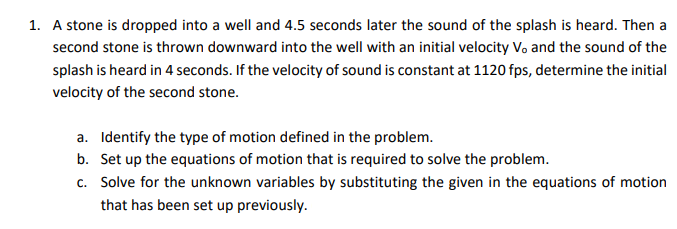 1. A stone is dropped into a well and 4.5 seconds later the sound of the splash is heard. Then a
second stone is thrown downward into the well with an initial velocity Vo and the sound of the
splash is heard in 4 seconds. If the velocity of sound is constant at 1120 fps, determine the initial
velocity of the second stone.
a. Identify the type of motion defined in the problem.
b. Set up the equations of motion that is required to solve the problem.
c. Solve for the unknown variables by substituting the given in the equations of motion
that has been set up previously.
