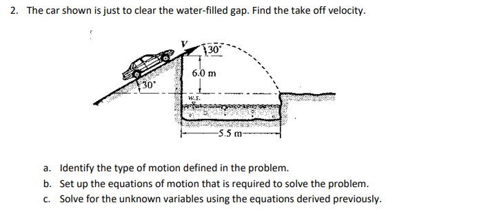 2. The car shown is just to clear the water-filled gap. Find the take off velocity.
30
6.0 m
30
W.5.
-5.5 m-
a. Identify the type of motion defined in the problem.
b. Set up the equations of motion that is required to solve the problem.
c. Solve for the unknown variables using the equations derived previously.
