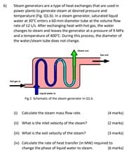 b Soram generators are a type of heat exchanges that are used i
power plants to gemerate steam at desired pressure and
temperature e as bộ, na steam generator, saturated liquid
water at 30Centers a 6omm diameter tube at the volume flow
ate of 12US. Ater exchanging heat with hot gn the water
changes to steam and leaves the generator at a pressure ofs MPa
and a temperature of 400C. During this procesa, the dameter of
the water/veam tube does not change.
2 shemnc of the tam eron
w Cakculate the steam ma flow rate.
a what is the iniet veiocity of the eam
(4 marks
2marks
what is the esit velocty of the steam
Omarka
M Calculate the rate of heat transfer in Mw) required to
change the phase of lquid water to steam.
6 marka
