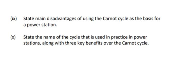 (ix)
State main disadvantages of using the Carnot cycle as the basis for
a power station.
(x)
State the name of the cycle that is used in practice in power
stations, along with three key benefits over the Carnot cycle.
